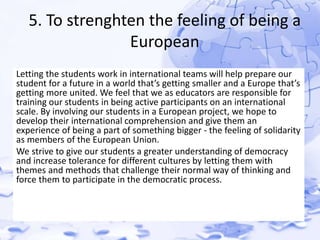 5. To strenghten the feeling of being a 
European 
Letting the students work in international teams will help prepare our 
student for a future in a world that’s getting smaller and a Europe that’s 
getting more united. We feel that we as educators are responsible for 
training our students in being active participants on an international 
scale. By involving our students in a European project, we hope to 
develop their international comprehension and give them an 
experience of being a part of something bigger - the feeling of solidarity 
as members of the European Union. 
We strive to give our students a greater understanding of democracy 
and increase tolerance for different cultures by letting them with 
themes and methods that challenge their normal way of thinking and 
force them to participate in the democratic process. 
 