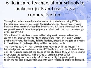 6. To inspire teachers at our schools to 
make projects and use IT as a 
cooperative tool. 
Through experience we have discovered that students using ICT in a 
learning environment are more focused and eager to complete tasks 
because they use tools they find interesting. ICT tools are excellent for 
cooperation and intend to equip our students with as much knowledge 
of ICT as possible. 
We will work in student-centered learning environment where we 
create a foundation for the students to work from. The pupils will be 
problem solvers, designers, debate leaders, project managers and more 
in the different challenges they will be presented with. 
The involved teachers will provide the students with the necessary 
knowledge and know-how (various ICT tools, arts and crafts techniques 
ect.) to help and support the ideas of the students; they will inspire and 
encourage the students in the hope of building a venue for 
understanding and creativity. Most importantly the participating 
teachers will also provide the students with feedback and feed forward. 
 