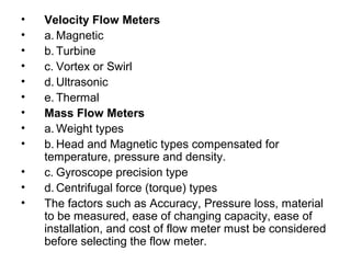• Velocity Flow Meters
• a. Magnetic
• b. Turbine
• c. Vortex or Swirl
• d. Ultrasonic
• e. Thermal
• Mass Flow Meters
• a. Weight types
• b. Head and Magnetic types compensated for
temperature, pressure and density.
• c. Gyroscope precision type
• d. Centrifugal force (torque) types
• The factors such as Accuracy, Pressure loss, material
to be measured, ease of changing capacity, ease of
installation, and cost of flow meter must be considered
before selecting the flow meter.
 