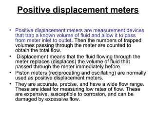 Positive displacement meters
• Positive displacement meters are measurement devices
that trap a known volume of fluid and allow it to pass
from meter inlet to outlet. Then the numbers of trapped
volumes passing through the meter are counted to
obtain the total flow.
• Displacement means that the fluid flowing through the
meter replaces (displaces) the volume of fluid that
passed through the meter immediately before.
• Piston meters (reciprocating and oscillating) are normally
used as positive displacement meters.
• They are accurate, precise, and have a wide flow range.
These are ideal for measuring low rates of flow. These
are expensive, susceptible to corrosion, and can be
damaged by excessive flow.
 