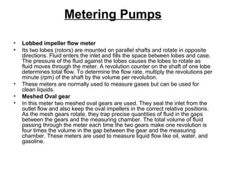 Metering Pumps
• Lobbed impeller flow meter
• Its two lobes (rotors) are mounted on parallel shafts and rotate in opposite
directions. Fluid enters the inlet and fills the space between lobes and case.
The pressure of the fluid against the lobes causes the lobes to rotate as
fluid moves through the meter. A revolution counter on the shaft of one lobe
determines total flow. To determine the flow rate, multiply the revolutions per
minute (rpm) of the shaft by the volume per revolution.
• These meters are normally used to measure gases but can be used for
clean liquids.
• Meshed Oval gear
• In this meter two meshed oval gears are used. They seal the inlet from the
outlet flow and also keep the oval impellers in the correct relative positions.
As the mesh gears rotate, they trap precise quantities of fluid in the gaps
between the gears and the measuring chamber. The total volume of fluid
passing through the meter each time the two gears make one revolution is
four times the volume in the gap between the gear and the measuring
chamber. These meters are used to measure liquid flow like oil, water, and
gasoline.
 