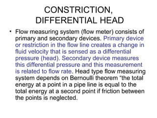 CONSTRICTION,
DIFFERENTIAL HEAD
• Flow measuring system (flow meter) consists of
primary and secondary devices. Primary device
or restriction in the flow line creates a change in
fluid velocity that is sensed as a differential
pressure (head). Secondary device measures
this differential pressure and this measurement
is related to flow rate. Head type flow measuring
system depends on Bernoulli theorem “the total
energy at a point in a pipe line is equal to the
total energy at a second point if friction between
the points is neglected.
 