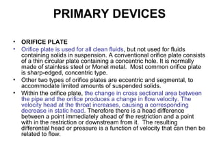 PRIMARY DEVICES
• ORIFICE PLATE
• Orifice plate is used for all clean fluids, but not used for fluids
containing solids in suspension. A conventional orifice plate consists
of a thin circular plate containing a concentric hole. It is normally
made of stainless steel or Monel metal. Most common orifice plate
is sharp-edged, concentric type.
• Other two types of orifice plates are eccentric and segmental, to
accommodate limited amounts of suspended solids.
• Within the orifice plate, the change in cross sectional area between
the pipe and the orifice produces a change in flow velocity. The
velocity head at the throat increases, causing a corresponding
decrease in static head. Therefore there is a head difference
between a point immediately ahead of the restriction and a point
with in the restriction or downstream from it. The resulting
differential head or pressure is a function of velocity that can then be
related to flow.
 