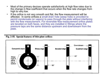 • Most of the primary devices operate satisfactorily at high flow rates due to
the change in flow coefficient that occurs when the flow rate changes from
high to very low.
• If the orifice is not very smooth and flat, the flow measurement will be
affected. In some orifices a small drain hole (weep hole) is provided to
permit condensate (or vapors) to pass through the plate without interfering
with the flow measurement. For reversible flow measurement orifice plates
are beveled on both faces, and they are installed in fittings where the
pressure taps are the same distance upstream and downstream from the
plate.
 