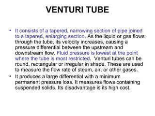 VENTURI TUBE
• It consists of a tapered, narrowing section of pipe joined
to a tapered, enlarging section. As the liquid or gas flows
through the tube, its velocity increases, causing a
pressure differential between the upstream and
downstream flow. Fluid pressure is lowest at the point
where the tube is most restricted. Venturi tubes can be
round, rectangular or irregular in shape. These are used
to measure the flow rate of steam, air, or other gases.
• It produces a large differential with a minimum
permanent pressure loss. It measures flows containing
suspended solids. Its disadvantage is its high cost.
 