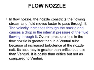 FLOW NOZZLE
• In flow nozzle, the nozzle constricts the flowing
stream and fluid moves faster to pass through it.
The velocity increases through the nozzle and
causes a drop in the internal pressure of the fluid
flowing through it. Overall pressure loss in the
flow nozzle is greater than in a Venturi tube
because of increased turbulence at the nozzle
exit. Its accuracy is greater than orifice but less
than Venturi. It is costly than orifice but not as
compared to Venturi.
 