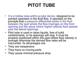 PITOT TUBE
• It is a hollow tube-within-a-tube device, designed to be
pointed upstream in the fluid flow. It operates on the
principle that a pressure differential exists in the fluid
between the spot where the flow impinges on the front
opening and the place where higher-velocity fluid speeds
past the lateral openings.
• Pitot tube is used in clean liquids, free of solid
contaminants, or its openings will clog. It must be
properly positioned within the pipe where fluid velocity is
average otherwise the derived flow rates will be
inaccurate. Its advantages are:
• They are inexpensive
• They have no moving parts
• They cause minimal pressure drop
 