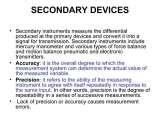 SECONDARY DEVICES
• Secondary instruments measure the differential
produced at the primary devices and convert it into a
signal for transmission. Secondary instruments include
mercury manometer and various types of force balance
and motion balance pneumatic and electronic
transmitters.
• Accuracy: it is the overall degree to which the
measurement system can determine the actual value of
the measured variable.
• Precision: it refers to the ability of the measuring
instrument to agree with itself repeatedly in response to
the same input. In other words, precision is the degree of
repeatability in a series of successive measurements.
• Lack of precision or accuracy causes measurement
errors.
 