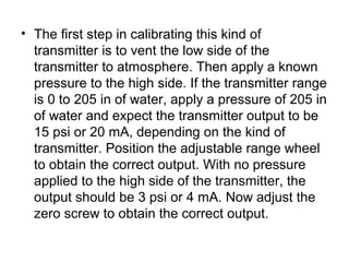 • The first step in calibrating this kind of
transmitter is to vent the low side of the
transmitter to atmosphere. Then apply a known
pressure to the high side. If the transmitter range
is 0 to 205 in of water, apply a pressure of 205 in
of water and expect the transmitter output to be
15 psi or 20 mA, depending on the kind of
transmitter. Position the adjustable range wheel
to obtain the correct output. With no pressure
applied to the high side of the transmitter, the
output should be 3 psi or 4 mA. Now adjust the
zero screw to obtain the correct output.
 