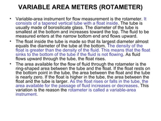 VARIABLE AREA METERS (ROTAMETER)
• Variable-area instrument for flow measurement is the rotameter. It
consists of a tapered vertical tube with a float inside. The tube is
usually made of borosilicate glass. The diameter of the tube is
smallest at the bottom and increases toward the top. The fluid to be
measured enters at the narrow bottom end and flows upward.
• The float inside the tube is made so that its largest diameter almost
equals the diameter of the tube at the bottom. The density of the
float is greater than the density of the fluid. This means that the float
sinks to the bottom of the tube if the fluid is not flowing. As fluid
flows upward through the tube, the float rises.
• The area available for the flow of fluid through the rotameter is the
ring-shaped area between the tube and the float. If the float rests on
the bottom point in the tube, the area between the float and the tube
is nearly zero. If the float is higher in the tube, the area between the
float and the tube is larger. As the float rises or falls in the tube, the
area available for the passage of fluid increases or decreases. This
variation is the reason the rotameter is called a variable-area
instrument.
 