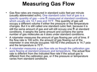 Measuring Gas Flow
• Gas flow rates are measured in standard cubic feet per minute
(usually abbreviated scfm). One standard cubic foot of gas is a
specific quantity of gas —one ft3
measured at standard conditions,
which usually are 14.7 psia and 70°F. This quantity of gas will
occupy a different volume if either the pressure or the temperature
changes. But it is still called one standard cubic feet, because it is
still the same amount of gas and will still occupy one ft3
at standard
conditions. It weighs the same amount and contains the same
number of gas molecules as it does under standard conditions.
• A rotameter measures the amount of gas flowing per unit of time. If
the flow rate is 100 scfm, the amount of gas flowing out of the
rotameter in one minute occupies 100 ft3 if the pressure is 14.7 psia
and the temperature is 70°F.
• A rotameter measures a gas flow rate as though the calibration gas
were flowing at standard pressure and temperature. The actual flow
rate is different from the indicated flow rate if the actual gas is
different from the calibration gas, or if the pressure or temperature
varies from standard conditions
 