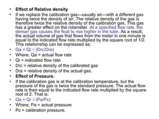 • Effect of Relative density
• If we replace the calibration gas—usually air—with a different gas
having twice the density of air. The relative density of the gas is
therefore twice the relative density of the calibration gas. This gas
has a greater effect on the rotameter. At a specified flow rate, the
denser gas causes the float to rise higher in the tube. As a result,
the actual volume of gas that flows from the meter in one minute is
equal to the indicated flow rate multiplied by the square root of 1/2.
This relationship can be expressed as:
• Qa = Qi √ (Drc/Dra)
• Where, Qa = actual flow rate
• Qi = indicated flow rate
• Drc = relative density of the calibrated gas
• Dra = relative density of the actual gas.
• Effect of Pressure.
• If the calibration gas is at the calibration temperature, but the
pressure of the gas is twice the standard pressure. The actual flow
rate is then equal to the indicated flow rate multiplied by the square
root of 2. That is:
• Qa = Qi √ (Pa/Pc)
• Where, Pa = actual pressure
• Pc = calibration pressure.
 