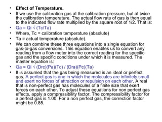 • Effect of Temperature.
• If we use the calibration gas at the calibration pressure, but at twice
the calibration temperature. The actual flow rate of gas is then equal
to the indicated flow rate multiplied by the square root of 1/2. That is:
• Qa = Qi √ (Tc/Ta)
• Where, Tc = calibration temperature (absolute)
• Ta = actual temperature (absolute).
• We can combine these three equations into a single equation for
gas-to-gas conversions. This equation enables us to convert any
reading from a flow meter into the correct reading for the specific
gas and the specific conditions under which it is measured. The
master equation is:
• Qa = Qi √ (Drc)(Pa)(Tc) / (Dra)(Pc)(Ta)
• It is assumed that the gas being measured is an ideal or perfect
gas. A perfect gas is one in which the molecules are infinitely small
and exert no forces of attraction or repulsion on each other. A real
that is non-perfect gas has molecules of a finite size that exert
forces on each other. To adjust these equations for non perfect gas
effects, apply a compressibility factor. The compressibility factor for
a perfect gas is 1.00. For a non perfect gas, the correction factor
might be 0.85.
 