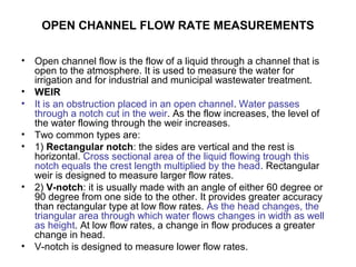 OPEN CHANNEL FLOW RATE MEASUREMENTS
• Open channel flow is the flow of a liquid through a channel that is
open to the atmosphere. It is used to measure the water for
irrigation and for industrial and municipal wastewater treatment.
• WEIR
• It is an obstruction placed in an open channel. Water passes
through a notch cut in the weir. As the flow increases, the level of
the water flowing through the weir increases.
• Two common types are:
• 1) Rectangular notch: the sides are vertical and the rest is
horizontal. Cross sectional area of the liquid flowing trough this
notch equals the crest length multiplied by the head. Rectangular
weir is designed to measure larger flow rates.
• 2) V-notch: it is usually made with an angle of either 60 degree or
90 degree from one side to the other. It provides greater accuracy
than rectangular type at low flow rates. As the head changes, the
triangular area through which water flows changes in width as well
as height. At low flow rates, a change in flow produces a greater
change in head.
• V-notch is designed to measure lower flow rates.
 