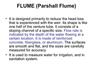 FLUME (Parshall Flume)
• It is designed primarily to reduce the head loss
that is experienced with the weir. Its shape is like
one half of the venture tube. It consists of a
sloping channel of a specific size. Flow rate is
indicated by the depth of the water flowing at a
certain location. It is made of reinforced
concrete, fiberglass, or aluminum. The surfaces
are smooth and flat, and the sizes are carefully
measured for accuracy.
• It is used to measure water for irrigation, and in
sanitation system.
 