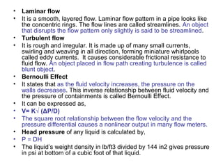 • Laminar flow
• It is a smooth, layered flow. Laminar flow pattern in a pipe looks like
the concentric rings. The flow lines are called streamlines. An object
that disrupts the flow pattern only slightly is said to be streamlined.
• Turbulent flow
• It is rough and irregular. It is made up of many small currents,
swirling and weaving in all direction, forming miniature whirlpools
called eddy currents. It causes considerable frictional resistance to
fluid flow. An object placed in flow path creating turbulence is called
blunt object.
• Bernoulli Effect
• It states that as the fluid velocity increases, the pressure on the
walls decreases. This inverse relationship between fluid velocity and
the pressure of containments is called Bernoulli Effect.
• It can be expressed as,
• V= K√ (ΔP/D)
• The square root relationship between the flow velocity and the
pressure differential causes a nonlinear output in many flow meters.
• Head pressure of any liquid is calculated by,
• P = DH
• The liquid’s weight density in lb/ft3 divided by 144 in2 gives pressure
in psi at bottom of a cubic foot of that liquid.
 
