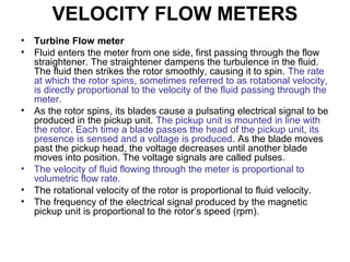 VELOCITY FLOW METERS
• Turbine Flow meter
• Fluid enters the meter from one side, first passing through the flow
straightener. The straightener dampens the turbulence in the fluid.
The fluid then strikes the rotor smoothly, causing it to spin. The rate
at which the rotor spins, sometimes referred to as rotational velocity,
is directly proportional to the velocity of the fluid passing through the
meter.
• As the rotor spins, its blades cause a pulsating electrical signal to be
produced in the pickup unit. The pickup unit is mounted in line with
the rotor. Each time a blade passes the head of the pickup unit, its
presence is sensed and a voltage is produced. As the blade moves
past the pickup head, the voltage decreases until another blade
moves into position. The voltage signals are called pulses.
• The velocity of fluid flowing through the meter is proportional to
volumetric flow rate.
• The rotational velocity of the rotor is proportional to fluid velocity.
• The frequency of the electrical signal produced by the magnetic
pickup unit is proportional to the rotor’s speed (rpm).
 