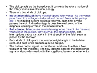 • The pickup acts as the transducer. It converts the rotary motion of
the rotary vanes into electrical energy.
• There are two kinds of pickups.
• Inductance pickups have magnet-tipped rotor vanes. As the vanes
pass the coil, a voltage is induced and current flows in the pickup
coil. The induced current pulses a receiver, each time a vane
passes the coil. A disadvantage is possible weakening of the
magnets, causing errors in the measurement.
• Reluctance pickups use an electromagnet as the coil. As the rotor
vanes pass the pickup, they interrupt the magnetic field. The
interruptions cause variations in the strength of the field, seen as
pulses by the receiver.
• Both kinds of pickup are mounted at a right angle to the turbine
rotor, and both kinds produce a pulse out-put.
• The turbine output signal is conditioned and sent to either a flow
totalizer or rate indicator. The flow totalizer accepts the conditioned
signal and provides readout in liters, gallons, barrels, or other units.
 