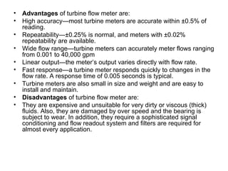 • Advantages of turbine flow meter are:
• High accuracy—most turbine meters are accurate within ±0.5% of
reading.
• Repeatability—±0.25% is normal, and meters with ±0.02%
repeatability are available.
• Wide flow range—turbine meters can accurately meter flows ranging
from 0.001 to 40,000 gpm
• Linear output—the meter’s output varies directly with flow rate.
• Fast response—a turbine meter responds quickly to changes in the
flow rate. A response time of 0.005 seconds is typical.
• Turbine meters are also small in size and weight and are easy to
install and maintain.
• Disadvantages of turbine flow meter are:
• They are expensive and unsuitable for very dirty or viscous (thick)
fluids. Also, they are damaged by over speed and the bearing is
subject to wear. In addition, they require a sophisticated signal
conditioning and flow readout system and filters are required for
almost every application.
 