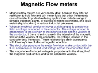 Magnetic Flow meters
• Magnetic flow meters are very nearly ideal, because they offer no
restriction to fluid flow and can meter fluids that other instruments
cannot handle. Important metering applications include sludge in
sewage-treatment plants, or slurries in mining operations, and liquid
metals (liquid sodium) in various industrial processes.
• When an electrical conductor moves at right angles to a magnetic
field, a voltage is induced in the conductor. The voltage induced is
proportional to the strength of the magnetic field and the velocity of
the conductor. If there is an increase in the intensity of the magnetic
field or in the velocity of the conductor, the voltage induced in the
conductor also increases. These relationships are in accordance
with Faraday’s law of electromagnetic induction.
• The electrodes penetrate the meter flow tube, make contact with the
fluid, and measure the induced voltage across the conductive fluid.
• The magnitude of induced voltage is proportional to the strength of
the magnetic field, or flux, and to the conductor velocity.
 