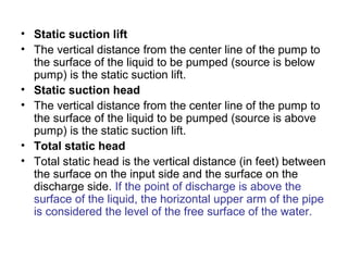 • Static suction lift
• The vertical distance from the center line of the pump to
the surface of the liquid to be pumped (source is below
pump) is the static suction lift.
• Static suction head
• The vertical distance from the center line of the pump to
the surface of the liquid to be pumped (source is above
pump) is the static suction lift.
• Total static head
• Total static head is the vertical distance (in feet) between
the surface on the input side and the surface on the
discharge side. If the point of discharge is above the
surface of the liquid, the horizontal upper arm of the pipe
is considered the level of the free surface of the water.
 