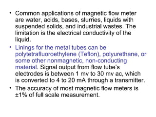 • Common applications of magnetic flow meter
are water, acids, bases, slurries, liquids with
suspended solids, and industrial wastes. The
limitation is the electrical conductivity of the
liquid.
• Linings for the metal tubes can be
polytetrafluoroethylene (Teflon), polyurethane, or
some other nonmagnetic, non-conducting
material. Signal output from flow tube’s
electrodes is between 1 mv to 30 mv ac, which
is converted to 4 to 20 mA through a transmitter.
• The accuracy of most magnetic flow meters is
±1% of full scale measurement.
 