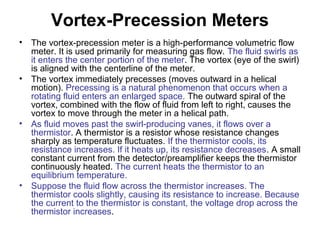 Vortex-Precession Meters
• The vortex-precession meter is a high-performance volumetric flow
meter. It is used primarily for measuring gas flow. The fluid swirls as
it enters the center portion of the meter. The vortex (eye of the swirl)
is aligned with the centerline of the meter.
• The vortex immediately precesses (moves outward in a helical
motion). Precessing is a natural phenomenon that occurs when a
rotating fluid enters an enlarged space. The outward spiral of the
vortex, combined with the flow of fluid from left to right, causes the
vortex to move through the meter in a helical path.
• As fluid moves past the swirl-producing vanes, it flows over a
thermistor. A thermistor is a resistor whose resistance changes
sharply as temperature fluctuates. If the thermistor cools, its
resistance increases. If it heats up, its resistance decreases. A small
constant current from the detector/preamplifier keeps the thermistor
continuously heated. The current heats the thermistor to an
equilibrium temperature.
• Suppose the fluid flow across the thermistor increases. The
thermistor cools slightly, causing its resistance to increase. Because
the current to the thermistor is constant, the voltage drop across the
thermistor increases.
 