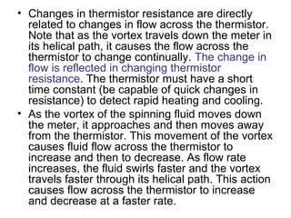 • Changes in thermistor resistance are directly
related to changes in flow across the thermistor.
Note that as the vortex travels down the meter in
its helical path, it causes the flow across the
thermistor to change continually. The change in
flow is reflected in changing thermistor
resistance. The thermistor must have a short
time constant (be capable of quick changes in
resistance) to detect rapid heating and cooling.
• As the vortex of the spinning fluid moves down
the meter, it approaches and then moves away
from the thermistor. This movement of the vortex
causes fluid flow across the thermistor to
increase and then to decrease. As flow rate
increases, the fluid swirls faster and the vortex
travels faster through its helical path. This action
causes flow across the thermistor to increase
and decrease at a faster rate.
 