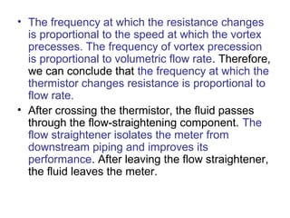 • The frequency at which the resistance changes
is proportional to the speed at which the vortex
precesses. The frequency of vortex precession
is proportional to volumetric flow rate. Therefore,
we can conclude that the frequency at which the
thermistor changes resistance is proportional to
flow rate.
• After crossing the thermistor, the fluid passes
through the flow-straightening component. The
flow straightener isolates the meter from
downstream piping and improves its
performance. After leaving the flow straightener,
the fluid leaves the meter.
 