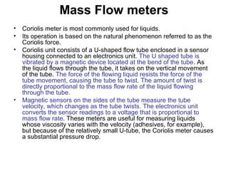 Mass Flow meters
• Coriolis meter is most commonly used for liquids.
• Its operation is based on the natural phenomenon referred to as the
Coriolis force.
• Coriolis unit consists of a U-shaped flow tube enclosed in a sensor
housing connected to an electronics unit. The U shaped tube is
vibrated by a magnetic device located at the bend of the tube. As
the liquid flows through the tube, it takes on the vertical movement
of the tube. The force of the flowing liquid resists the force of the
tube movement, causing the tube to twist. The amount of twist is
directly proportional to the mass flow rate of the liquid flowing
through the tube.
• Magnetic sensors on the sides of the tube measure the tube
velocity, which changes as the tube twists. The electronics unit
converts the sensor readings to a voltage that is proportional to
mass flow rate. These meters are useful for measuring liquids
whose viscosity varies with the velocity (adhesives, for example),
but because of the relatively small U-tube, the Coriolis meter causes
a substantial pressure drop.
 