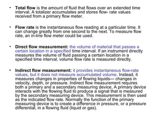 • Total flow is the amount of fluid that flows over an extended time
interval. A totalizer accumulates and stores flow- rate values
received from a primary flow meter.
• Flow rate is the instantaneous flow reading at a particular time. It
can change greatly from one second to the next. To measure flow
rate, an in-line flow meter could be used.
• Direct flow measurement: the volume of material that passes a
certain location in a specified time interval. If an instrument directly
measures the volume of fluid passing a certain location in a
specified time interval, volume flow rate is measured directly.
• Indirect flow measurement: it provides instantaneous flow-rate
values, but it does not measure accumulated volume. Instead, it
measures changes in properties of flowing liquids— changes in
velocity, depth, or pressure. Indirect flow measurement requires
both a primary and a secondary measuring device, A primary device
interacts with the flowing fluid to produce a signal that is measured
by the secondary measuring device. This measurement is then used
as the indicated flow rate. Normally the function of the primary
measuring device is to create a difference in pressure, or a pressure
differential, in a flowing fluid (liquid or gas).
 