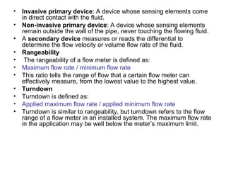 • Invasive primary device: A device whose sensing elements come
in direct contact with the fluid.
• Non-invasive primary device: A device whose sensing elements
remain outside the wall of the pipe, never touching the flowing fluid.
• A secondary device measures or reads the differential to
determine the flow velocity or volume flow rate of the fluid.
• Rangeability
• The rangeability of a flow meter is defined as:
• Maximum flow rate / minimum flow rate
• This ratio tells the range of flow that a certain flow meter can
effectively measure, from the lowest value to the highest value.
• Turndown
• Turndown is defined as:
• Applied maximum flow rate / applied minimum flow rate
• Turndown is similar to rangeability, but turndown refers to the flow
range of a flow meter in an installed system. The maximum flow rate
in the application may be well below the meter’s maximum limit.
 
