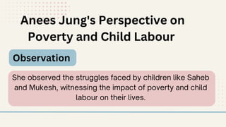 Anees Jung's Perspective on
Poverty and Child Labour
Observation
She observed the struggles faced by children like Saheb
and Mukesh, witnessing the impact of poverty and child
labour on their lives.
 