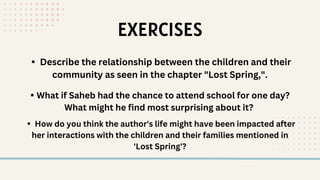 EXERCISES
▪️ Describe the relationship between the children and their
community as seen in the chapter "Lost Spring,".
▪️What if Saheb had the chance to attend school for one day?
What might he find most surprising about it?
▪️ How do you think the author's life might have been impacted after
her interactions with the children and their families mentioned in
'Lost Spring'?
 
