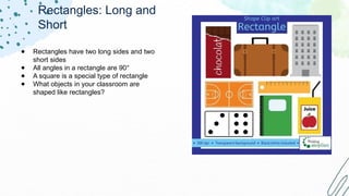 Rectangles: Long and
Short
● Rectangles have two long sides and two
short sides
● All angles in a rectangle are 90°
● A square is a special type of rectangle
● What objects in your classroom are
shaped like rectangles?
 