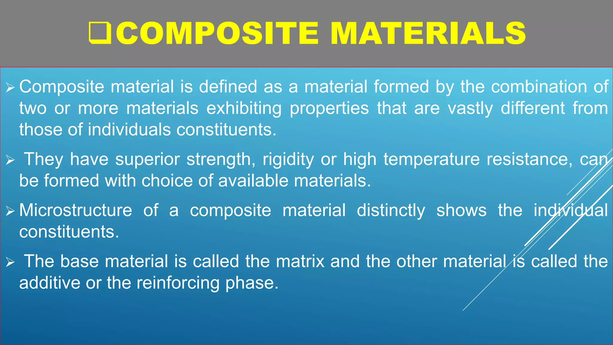 COMPOSITE MATERIALS
 Composite material is defined as a material formed by the combination of
two or more materials exhibiting properties that are vastly different from
those of individuals constituents.
 They have superior strength, rigidity or high temperature resistance, can
be formed with choice of available materials.
 Microstructure of a composite material distinctly shows the individual
constituents.
 The base material is called the matrix and the other material is called the
additive or the reinforcing phase.
 