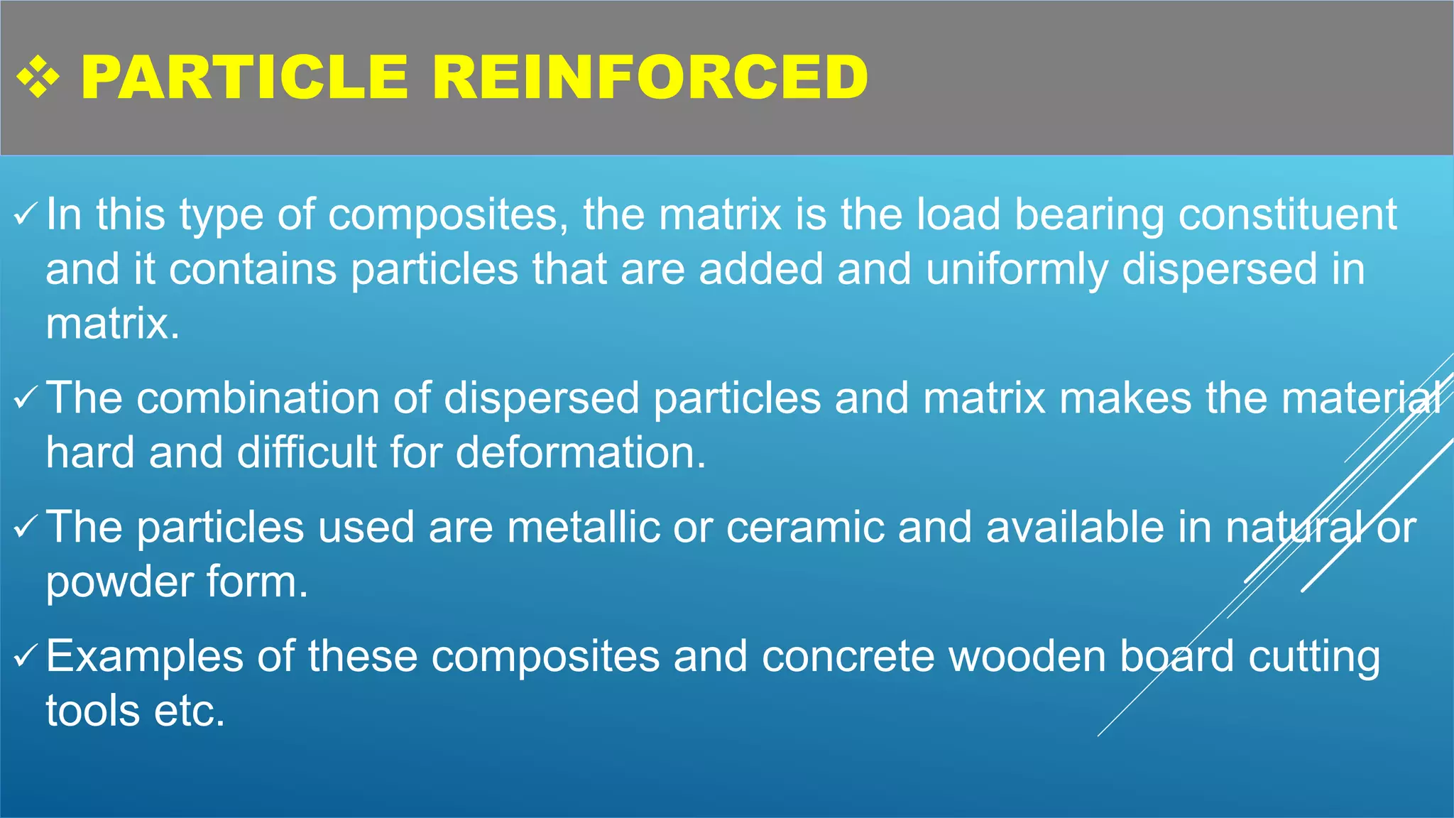  PARTICLE REINFORCED
 In this type of composites, the matrix is the load bearing constituent
and it contains particles that are added and uniformly dispersed in
matrix.
 The combination of dispersed particles and matrix makes the material
hard and difficult for deformation.
 The particles used are metallic or ceramic and available in natural or
powder form.
 Examples of these composites and concrete wooden board cutting
tools etc.
 