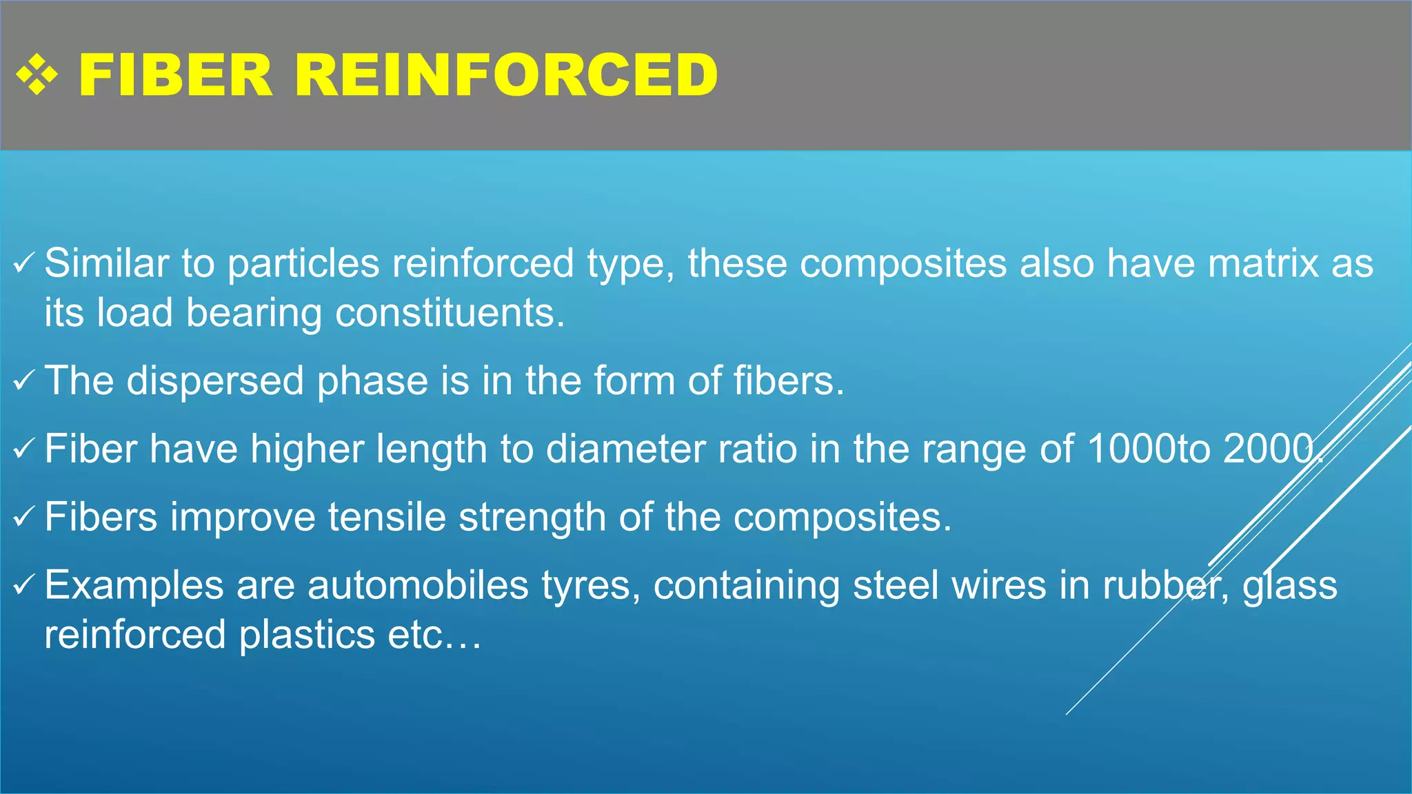  FIBER REINFORCED
 Similar to particles reinforced type, these composites also have matrix as
its load bearing constituents.
 The dispersed phase is in the form of fibers.
 Fiber have higher length to diameter ratio in the range of 1000to 2000.
 Fibers improve tensile strength of the composites.
 Examples are automobiles tyres, containing steel wires in rubber, glass
reinforced plastics etc…
 