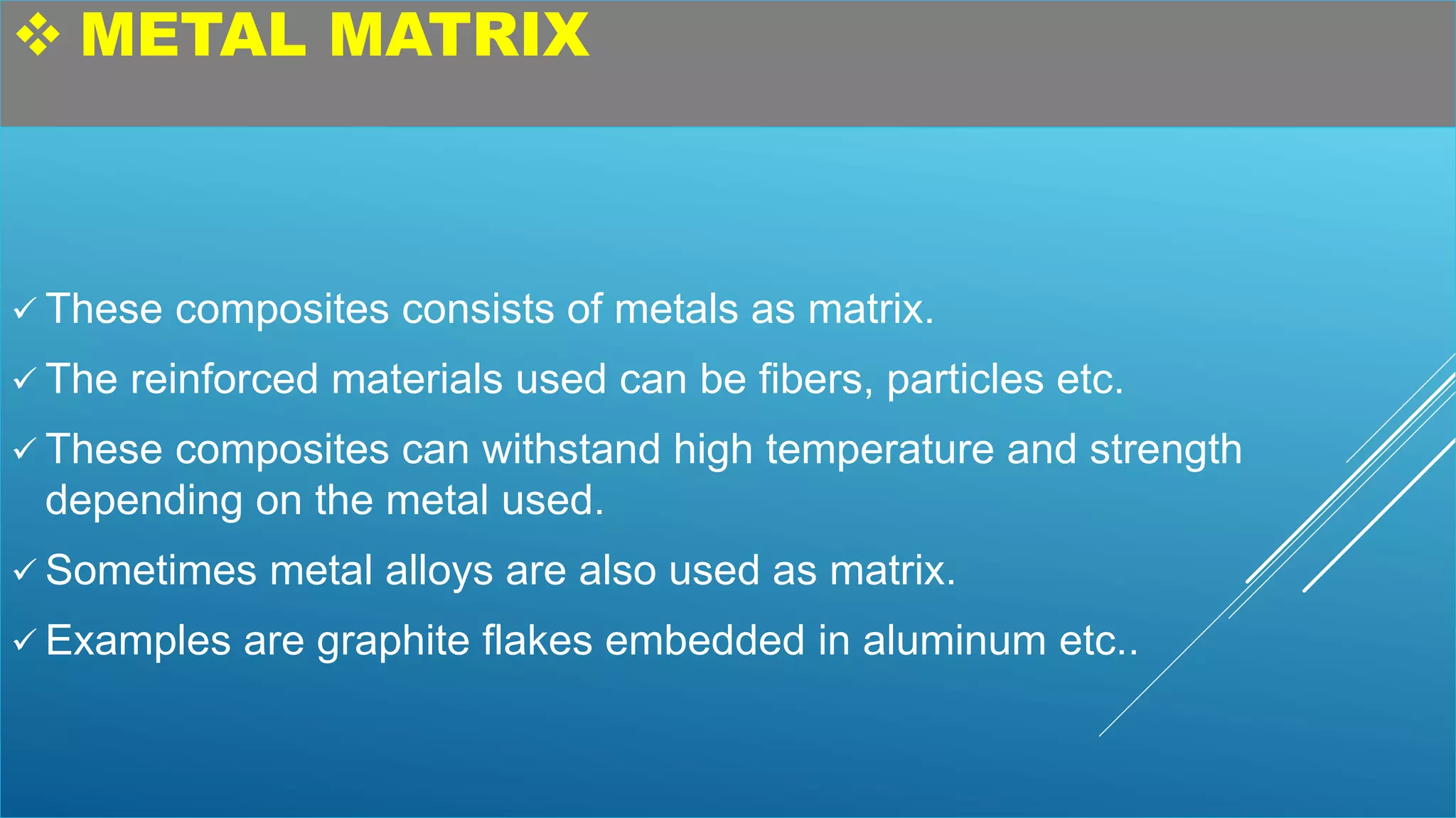  METAL MATRIX
 These composites consists of metals as matrix.
 The reinforced materials used can be fibers, particles etc.
 These composites can withstand high temperature and strength
depending on the metal used.
 Sometimes metal alloys are also used as matrix.
 Examples are graphite flakes embedded in aluminum etc..
 