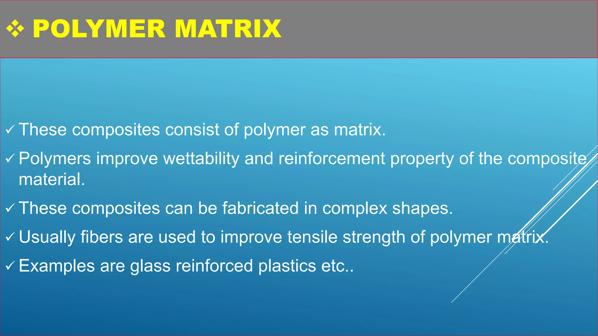  POLYMER MATRIX
 These composites consist of polymer as matrix.
 Polymers improve wettability and reinforcement property of the composite
material.
 These composites can be fabricated in complex shapes.
 Usually fibers are used to improve tensile strength of polymer matrix.
 Examples are glass reinforced plastics etc..
 