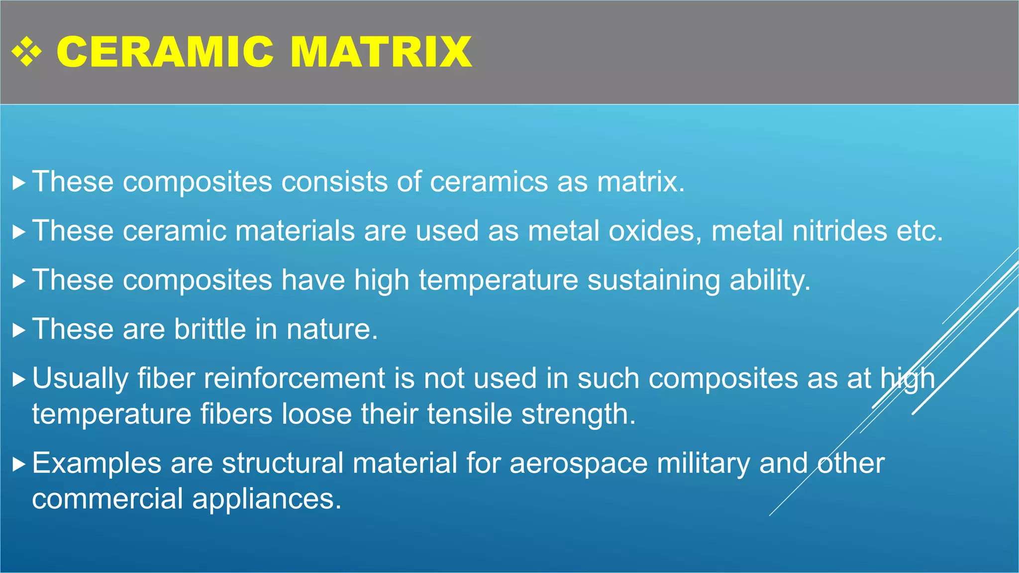  CERAMIC MATRIX
These composites consists of ceramics as matrix.
These ceramic materials are used as metal oxides, metal nitrides etc.
These composites have high temperature sustaining ability.
These are brittle in nature.
Usually fiber reinforcement is not used in such composites as at high
temperature fibers loose their tensile strength.
Examples are structural material for aerospace military and other
commercial appliances.
 
