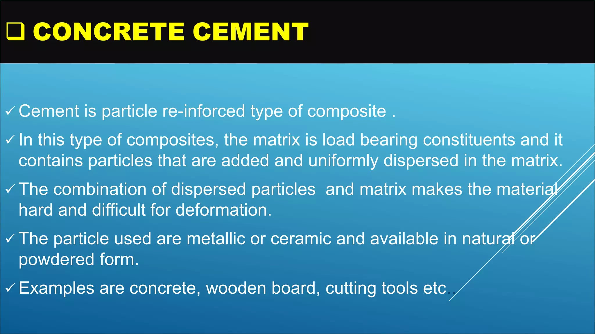  CONCRETE CEMENT
 Cement is particle re-inforced type of composite .
 In this type of composites, the matrix is load bearing constituents and it
contains particles that are added and uniformly dispersed in the matrix.
 The combination of dispersed particles and matrix makes the material
hard and difficult for deformation.
 The particle used are metallic or ceramic and available in natural or
powdered form.
 Examples are concrete, wooden board, cutting tools etc..
 