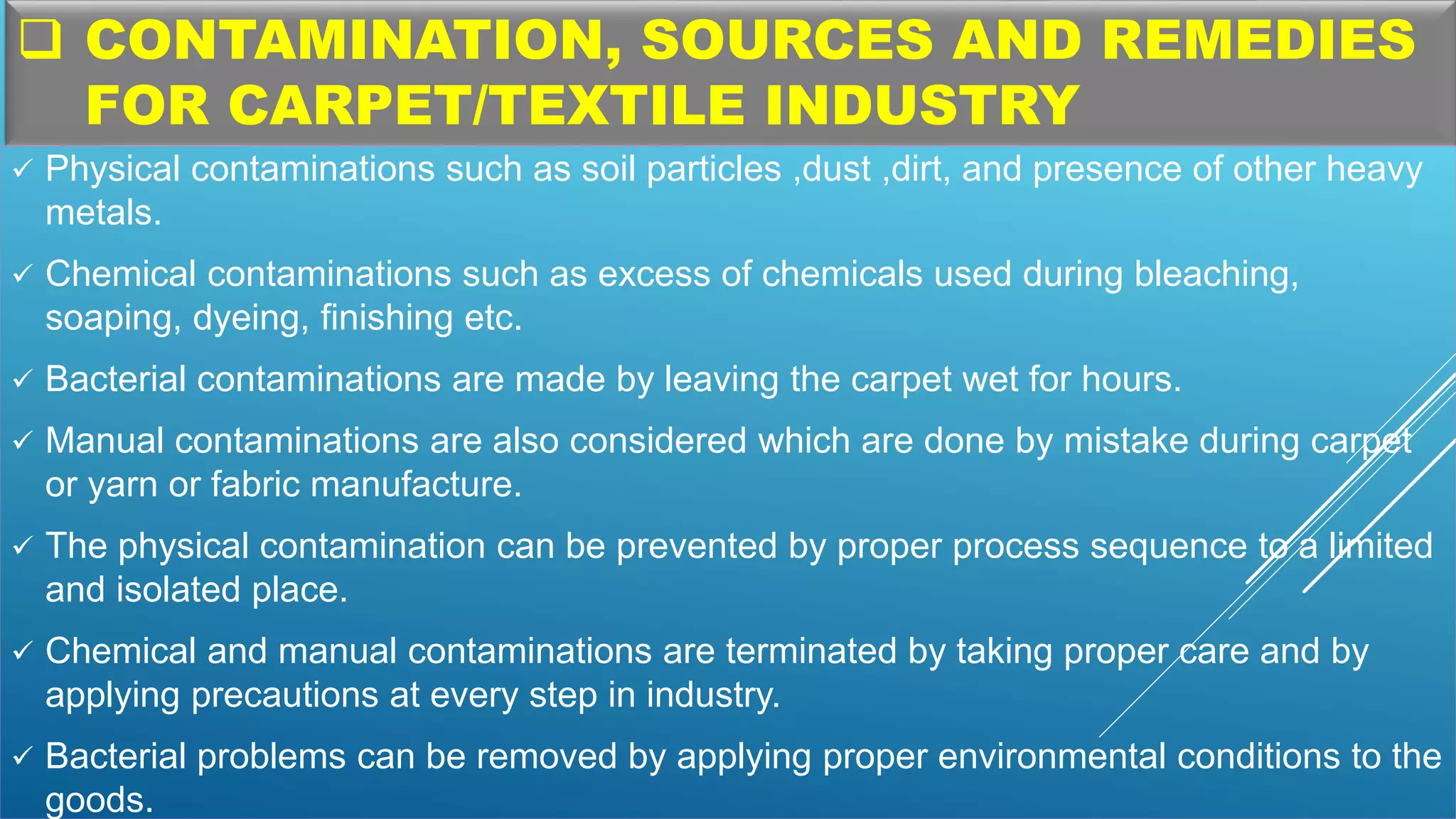  CONTAMINATION, SOURCES AND REMEDIES
FOR CARPET/TEXTILE INDUSTRY
 Physical contaminations such as soil particles ,dust ,dirt, and presence of other heavy
metals.
 Chemical contaminations such as excess of chemicals used during bleaching,
soaping, dyeing, finishing etc.
 Bacterial contaminations are made by leaving the carpet wet for hours.
 Manual contaminations are also considered which are done by mistake during carpet
or yarn or fabric manufacture.
 The physical contamination can be prevented by proper process sequence to a limited
and isolated place.
 Chemical and manual contaminations are terminated by taking proper care and by
applying precautions at every step in industry.
 Bacterial problems can be removed by applying proper environmental conditions to the
goods.
 