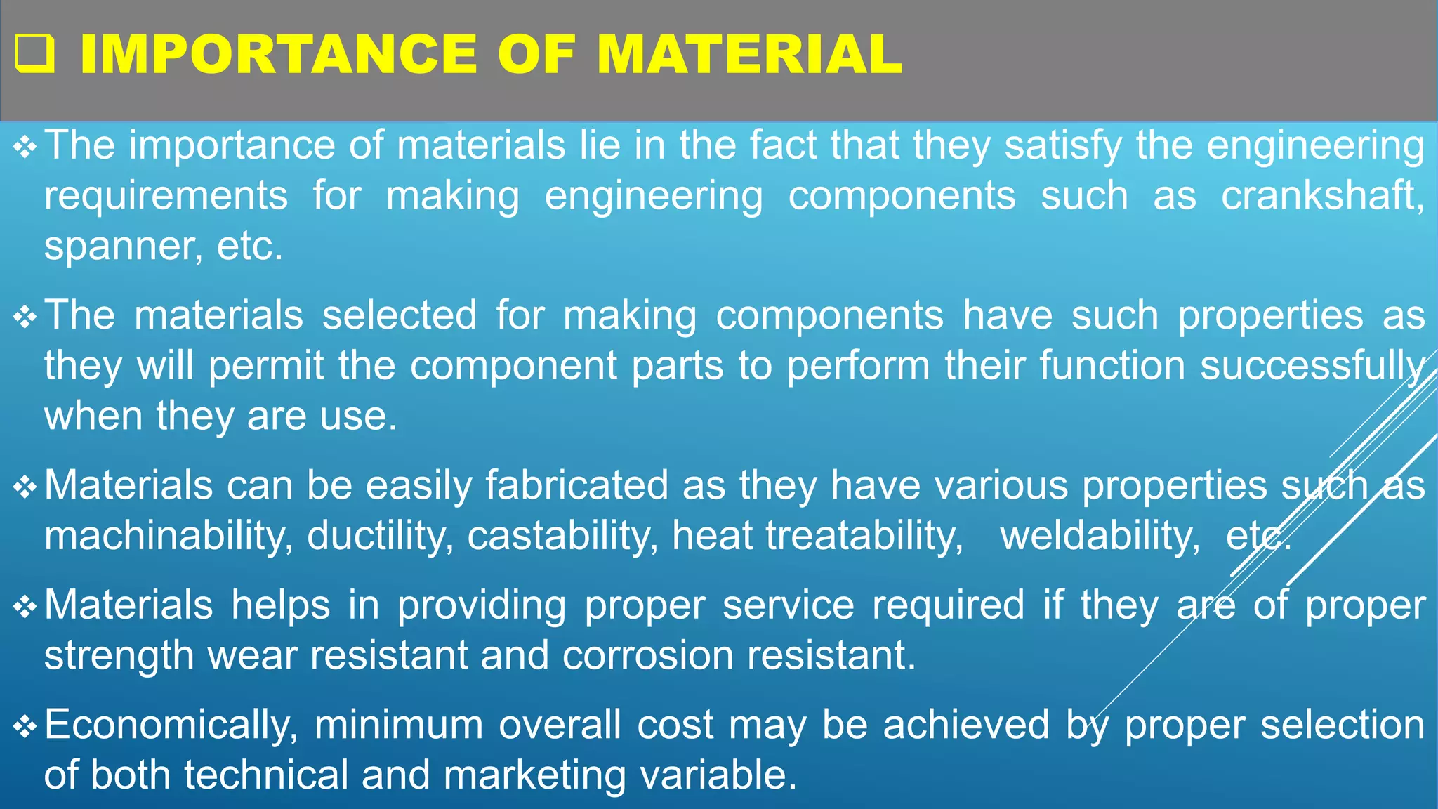  IMPORTANCE OF MATERIAL
The importance of materials lie in the fact that they satisfy the engineering
requirements for making engineering components such as crankshaft,
spanner, etc.
The materials selected for making components have such properties as
they will permit the component parts to perform their function successfully
when they are use.
Materials can be easily fabricated as they have various properties such as
machinability, ductility, castability, heat treatability, weldability, etc.
Materials helps in providing proper service required if they are of proper
strength wear resistant and corrosion resistant.
Economically, minimum overall cost may be achieved by proper selection
of both technical and marketing variable.
 