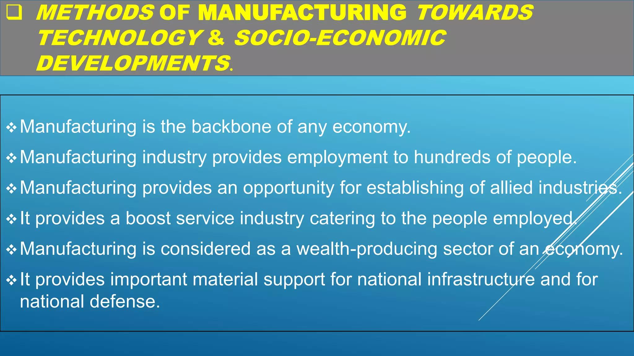  METHODS OF MANUFACTURING TOWARDS
TECHNOLOGY & SOCIO-ECONOMIC
DEVELOPMENTS.
Manufacturing is the backbone of any economy.
Manufacturing industry provides employment to hundreds of people.
Manufacturing provides an opportunity for establishing of allied industries.
It provides a boost service industry catering to the people employed.
Manufacturing is considered as a wealth-producing sector of an economy.
It provides important material support for national infrastructure and for
national defense.
 