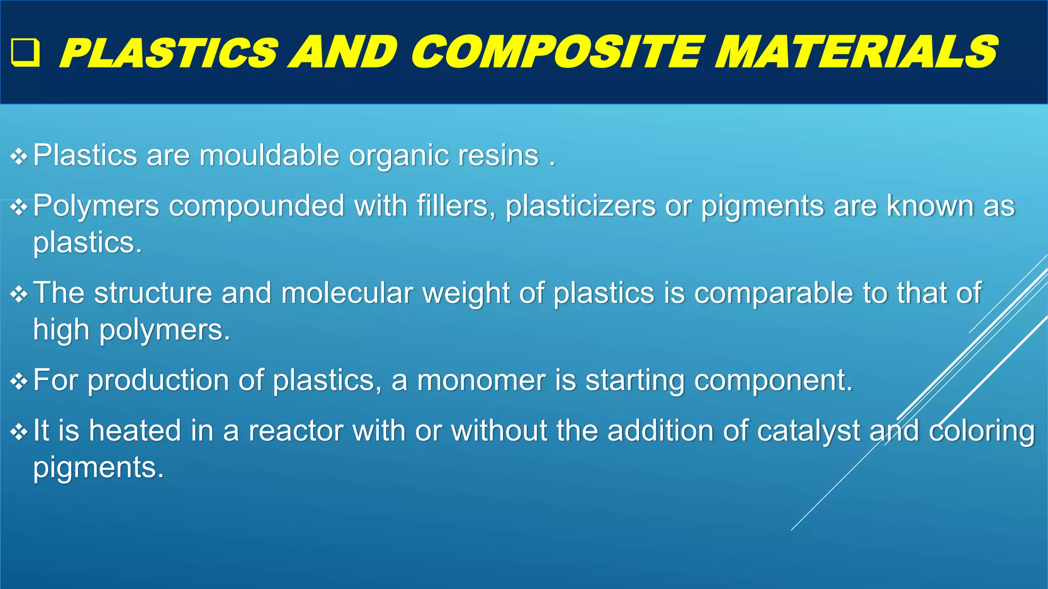  PLASTICS AND COMPOSITE MATERIALS
Plastics are mouldable organic resins .
Polymers compounded with fillers, plasticizers or pigments are known as
plastics.
The structure and molecular weight of plastics is comparable to that of
high polymers.
For production of plastics, a monomer is starting component.
It is heated in a reactor with or without the addition of catalyst and coloring
pigments.
 