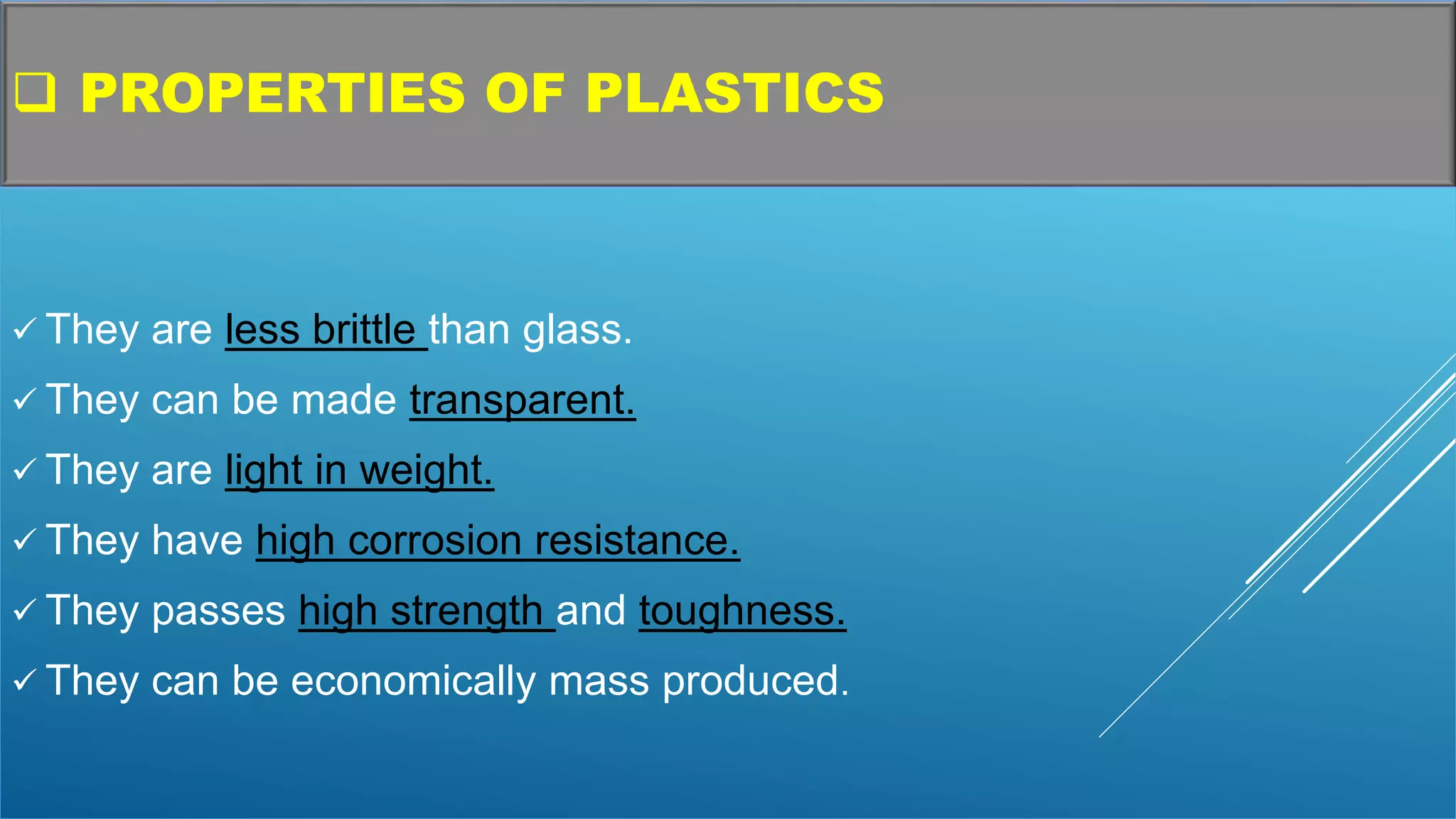  PROPERTIES OF PLASTICS
 They are less brittle than glass.
 They can be made transparent.
 They are light in weight.
 They have high corrosion resistance.
 They passes high strength and toughness.
 They can be economically mass produced.
 