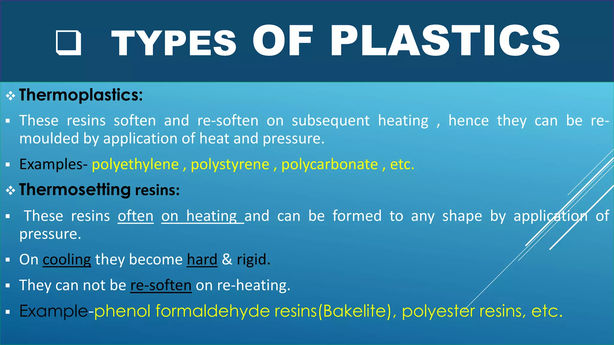  TYPES OF PLASTICS
 Thermoplastics:
 These resins soften and re-soften on subsequent heating , hence they can be re-
moulded by application of heat and pressure.
 Examples- polyethylene , polystyrene , polycarbonate , etc.
 Thermosetting resins:
 These resins often on heating and can be formed to any shape by application of
pressure.
 On cooling they become hard & rigid.
 They can not be re-soften on re-heating.
 Example-phenol formaldehyde resins(Bakelite), polyester resins, etc.
 