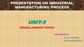 PRESENTATION ON INDUSTRIAL
MANUFACTURING PROCESS
UNIT-5
MISCELLANEOUS TOPICS
submitted to:
Dr. K.K. GOSWAMI
Mr. ANUPAM AGARWAL
 