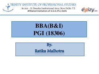 TRINITY INSTITUTE OF PROFESSIONAL STUDIES
Sector – 9, Dwarka Institutional Area, New Delhi-75
Affiliated Institution of G.G.S.IP.U, Delhi
BBA(B&I)
PGI (18306)
By:
Ratika Malhotra
 